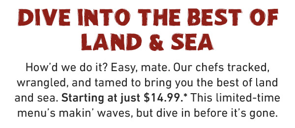 DIVE INTO THE BEST OF LAND & SEA How'd we do it? Easy, mate. Our chefs tracked, wrangled, and tamed to bring you the best of land and sea. Starting at just $14.99.* This limited-time menu's makin' waves, but dive in before it's gone.