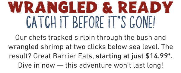 DIVE INTO THE BEST OF LAND & SEA How'd we do it? Easy, mate. Our chefs tracked, wrangled, and tamed to bring you the best of land and sea. Starting at just $14.99.* This limited-time menu's makin' waves, but dive in before it's gone.