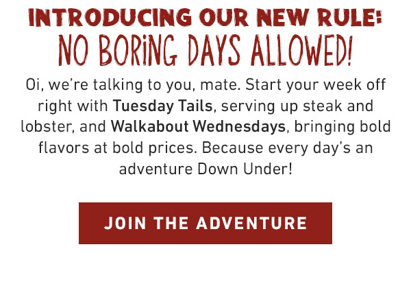 INTRODUCING OUR NEW RULE: NO BORING DAYS ALLOWED! Oi, we're talking to you, mate. Start your week off right with Tuesday Tails, serving up steak and lobster, and Walkabout Wednesdays, bringing bold flavors at bold prices. Because every day's an adventure Down Under! JOIN THE ADVENTURE