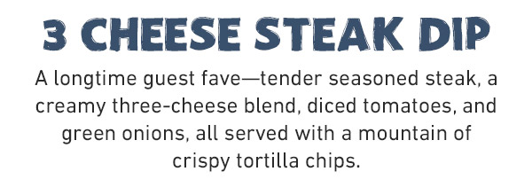 3 cheese steak dip A longtime guest fave—tender seasoned steak, a creamy three-cheese blend, diced tomatoes, and green onions, all served with a mountain of crispy tortilla chips.