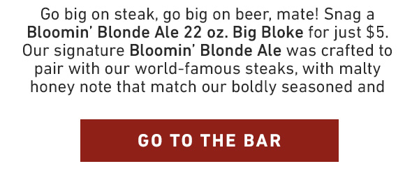 Go big on steak, go big on beer, mate! Snag a Blonde Ale 22 oz. Big Bloke for just $5. Our signature Blonde Ale was crafted to pair with our world-famous steaks, with malty honey note that match our boldly seasoned and seared steaks. Ready to get more beer for your buck? GO TO THE BAR