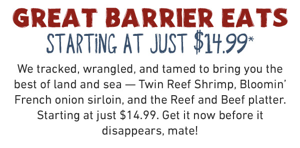 DIVE INTO THE BEST OF LAND & SEA How'd we do it? Easy, mate. Our chefs tracked, wrangled, and tamed to bring you the best of land and sea. Starting at just $14.99.* This limited-time menu's makin' waves, but dive in before it's gone.