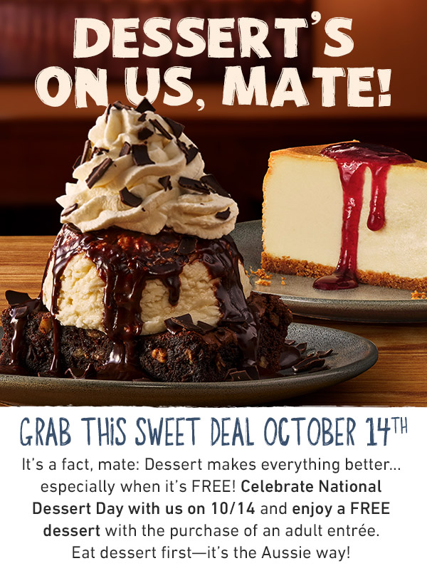 It's a fact, mate: Dessert makes everything better... especially when it's FREE! Celebrate National Dessert Day with us on 10/14 and enjoy a FREE dessert with the purchase of an adult entrée. Eat dessert first—it's the Aussie way! To redeem, say 