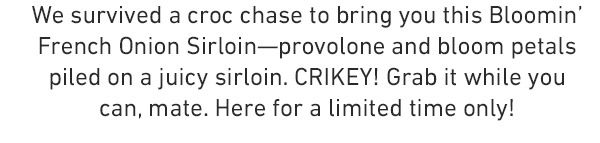 We survived a croc chase to bring you this Bloomin' French Onion Sirloin—provolone and bloom petals piled on a juicy sirloin. CRIKEY! Grab it while you can, mate. Here for a limited time only! .