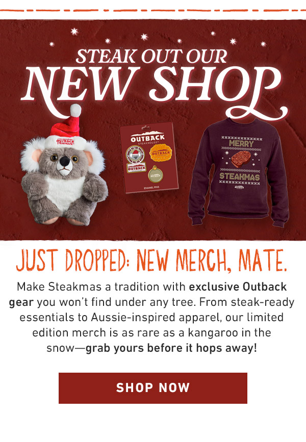 Just dropped: NEW merch, mate.                             Make Steakmas a tradition with exclusive Outback gear you won't find under any tree. From steak-ready essentials to Aussie-inspired apparel, our limited edition merch is as rare as a kangaroo in the snow—grab yours before it hops away! SHOP NOW