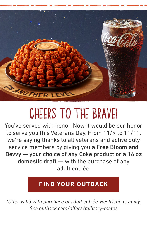 CHEERS TO THE BRAVE!                            You've served with honor. Now it would be our honor to serve you this Veterans Day. From 11/9 to 11/11, we're saying thanks to all veterans and active duty service members by giving you a Free Bloom and Bevvy — your choice of any Coke product or a 16 oz domestic draft — with the purchase of any adult entrée.*Offer valid with purchase of adult entrée. Restrictions apply. See outback.com/offers/military-mates