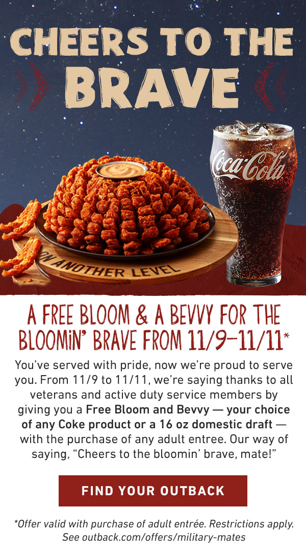 CHEERS TO THE BRAVE!                            You've served with honor. Now it would be our honor to serve you this Veterans Day. From 11/9 to 11/11, we're saying thanks to all veterans and active duty service members by giving you a Free Bloom and Bevvy — your choice of any Coke product or a 16 oz domestic draft — with the purchase of any adult entrée.*Offer valid with purchase of adult entrée. Restrictions apply. See outback.com/offers/military-mates