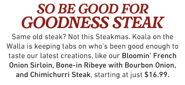  steakmas is here behave (or no steak for you) It's the most wonderful time of the year, mate! Our chefs are serving fresh Aussie take on steak favorites starting at just $16.99—unless the Koala on the Walla thinks you lack Steakmas spirit —then no steak for you!