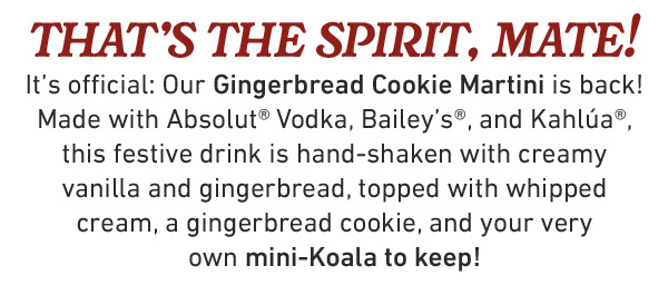 that's the spirit, mate! It's official: Our Gingerbread Cookie Martini is back! Made with Absolut® Vodka, Bailey's®, and Kahlúa®, this festive drink is hand-shaken with creamy vanilla and gingerbread, topped with whipped cream, a gingerbread cookie, and your very own mini-Koala to keep!