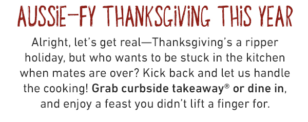 AUSSIE-FY THANKSGIVING THIS YEAR Alright, let's get real—Thanksgiving's a ripper holiday, but who wants to be stuck in the kitchen when mates are over? Kick back and let us handle the cooking! Grab curbside takeaway® or dine in, and enjoy a feast you didn't lift a finger for.