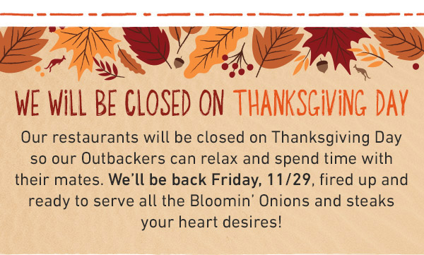 WE WILL BE CLOSED ON THANKSGIVING DAY Our restaurants will be closed on Thanksgiving Day so our Outbackers can relax and spend time with their mates. We'll be back Friday, 11/29, fired up and ready to serve all the Bloomin Onions and steaks your heart desires!