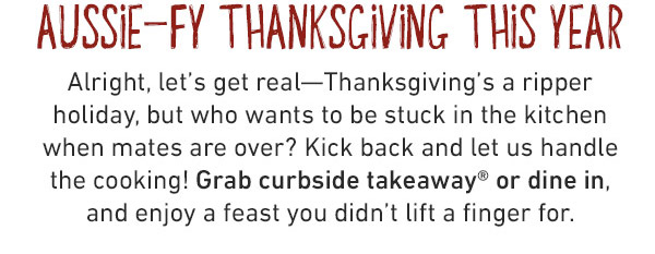 AUSSIE-FY THANKSGIVING THIS YEAR Alright, let's get real—Thanksgiving's a ripper holiday, but who wants to be stuck in the kitchen when mates are over? Kick back and let us handle the cooking! Grab curbside takeaway® or dine in, and enjoy a feast you didn't lift a finger for