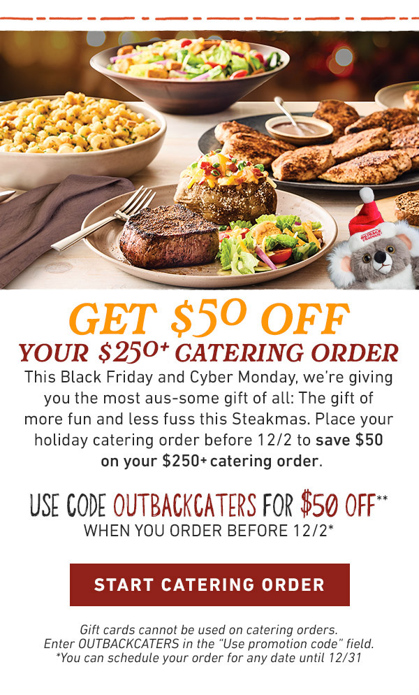 get $50 off                            your $250 catering order This Black Friday and Cyber Monday, we're giving you the most aus-some gift of all: The gift of more fun and less fuss this Steakmas. Place your holiday catering order before 12/2 to save $50 on your $250 catering order.                             USE CODE OUTBACKCATERS FOR $50 OFF**                            WHEN YOU ORDER BEFORE 12/2*                            Gift cards cannot be used on catering orders. Enter OUTBACKCATERS in the 