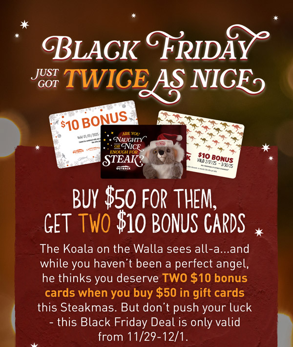 Black Friday just got TWICE as nice. Buy $40 for them, get TWO $10 Bonus Cards. The Koala on the Walla sees al-a...and while you haven't been the perfect angel, he thinks you deserve TWO $10 Bonus Cards when you buy $50  in gift cards this Steakmas. But don't push your luck - this Black Friday Deal is only valid from 11/29-12/1.