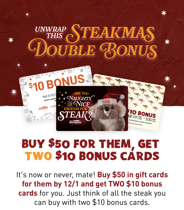 Black Friday just got TWICE as nice. Buy $40 for them, get TWO $10 Bonus Cards. The Koala on the Walla sees al-a...and while you haven't been the perfect angel, he thinks you deserve TWO $10 Bonus Cards when you buy $50  in gift cards this Steakmas. But don't push your luck - this Black Friday Deal is only valid from 11/29-12/1.