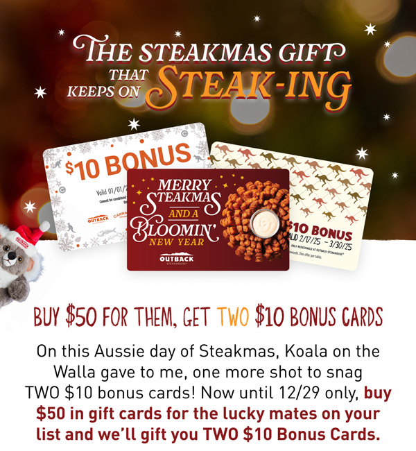 GET TWICE THE STEAKMAS BONUS. BUY $50 FOR THEM, GET TWO $10 BONUS CARDS. The Koala on the Walla's been checking his list twice and determined you deserve one more shot at snagging twice the bonuses. From 12/14-12/29 only, buy $50 in gift cards and we'll gift you TWO $10 bonus cards.