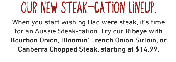  our new steak-cation lineup. When you start wishing Dad were steak, it's time for an Aussie Steak-cation. Try our Ribeye with Bourbon Onion, Bloomin' French Onion Sirloin, or Canberra Chopped Steak, starting at $18.99.