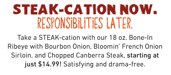 STEAK-CATION NOW. RESPONSIBILITIES LATER.    Take a STEAK-cation with our 18 oz. Bone-In Ribeye with Bourbon Onion, Bloomin' French Onion Sirloin, and Chopped Canberra Steak, starting at just $14.99! Satisfying and drama-free.