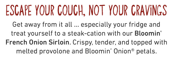 ESCAPE YOUR COUCH, NOT YOUR CRAVINGS Get away from it all ... especially your fridge and  treat yourself to a steak-cation with our Bloomin' French Onion Sirloin. Crispy, tender, and topped with melted provolone and Bloomin' Onion® petals. 