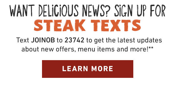 Want delicious news? Sign up for Steak Texts. Text JOINOB to 23742 to get the latest updates about new offers, menu items and more!** Learn More