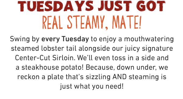 TUESDAYS JUST GOT REAL STEAMY, MATE! Swing by every Tuesday to enjoy a mouthwatering steamed lobster tail alongside our juicy signature Center-Cut Sirloin. We'll even toss in a side and a steakhouse potato! Because, down under, we reckon a plate that's sizzling AND steaming is just what you need!