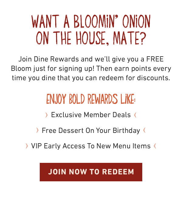  Want a Bloomin' Onion on the house, mate? Join Dine Rewards and we'll give you a FREE Bloom just for signing up! Then earn points every time you dine that you can redeem for discounts. Enjoy bold rewards like: Exclusive Member Deals | Free Dessert On Your Birthday | VIP Early Access To New Menu Items - Join Now to Redeem