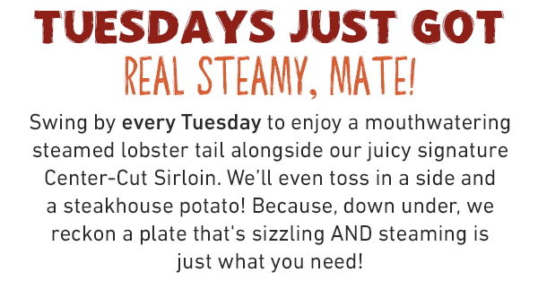 TUESDAYS JUST GOT REAL STEAMY, MATE! Swing by every Tuesday to enjoy a mouthwatering steamed lobster tail alongside our juicy signature Center-Cut Sirloin. We'll even toss in a side and a steakhouse potato! Because, down under, we reckon a plate that's sizzling AND steaming is    just what you need!