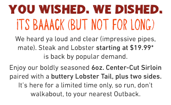 You wished. We dished. Its baaack (but not for long). We heard ya loud and clear (impressive pipes, mate). Steak and Lobster starting at $19.99* is back by popular demand. Enjoy our boldly seasoned 6oz. Center-Cut Sirloin paired with a buttery Lobster Tail, plus two sides. It's here for a limited time only, so run, don't walkabout, to your nearest Outback.