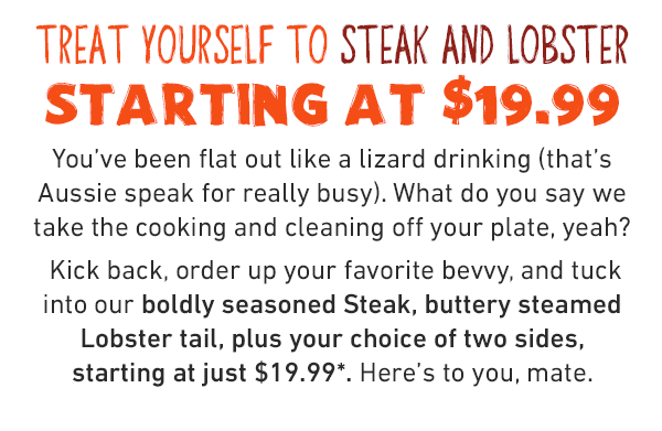 Treat yourself to steak and lobster STARTING AT $19.99. You've been flat out like a lizard drinking (that's Aussie speak for really busy). What do you say we take the cooking and cleaning off your plate, yeah? Kick back, order up your favorite bevvy, and tuck into our boldly seasoned Steak, buttery steamed Lobster tail, plus your choice of two sides, starting at just $19.99. Here's to you, mate.