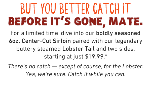 But you better catch it before it's gone, mate. For a limited time, dive into our boldly seasoned 6oz. Center-Cut Sirloin paired with our legendary buttery steamed Lobster Tail and two sides, starting at just $19.99.* There's no catch — except of course, for the Lobster.Yea, we're sure. Catch it while you can.