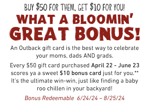 BUY $50 for them, GET $10 for you! What a bloomin'  great bonus! An Outback gift card is the best way to celebrate your moms, dads AND grads. Every $50 gift card purchased April 22 - June 23 scores ya a sweet $10 bonus card just for you*. It's the ultimate win-win, just like finding a baby roo chillen in your backyard! Bonus Redeemable  6/24/24 – 8/25/24
