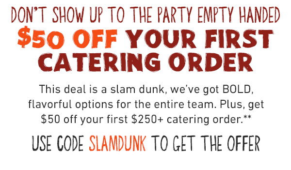 DON'T SHOW UP TO THE PARTY EMPTY HANDED.$50 Off your First catering order. This deal is a slam dunk, we've got BOLD, flavorful options for the entire team. Plus, get $50 off your first $250+ catering order.*USE CODE SLAMDUNK TO GET THE OFFER