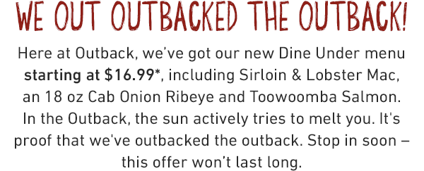 We out outbacked the outback! Here at Outback, we've got our new Dine Under menu starting at $16.99, including Sirloin & Lobster Mac, an 18 oz Cab Onion Ribeye and Toowoomba Salmon. In the Outback, the sun actively tries to melt you. It's proof that we've outbacked the outback. Stop in soon – this offer won't last long.