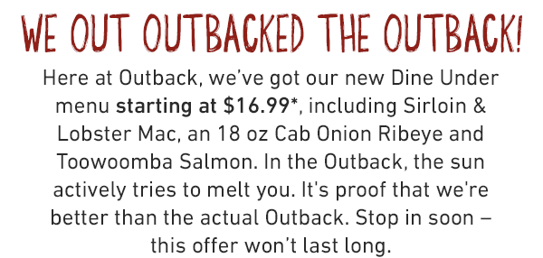 We out outbacked the outback! Here at Outback, we've got our new Dine Under menu starting at $16.99*, including Sirloin & Lobster Mac, an 18 oz Cab Onion Ribeye and Toowoomba Salmon. In the Outback, the sun actively tries to melt you. It's proof that we're better than the actual Outback. Stop in soon – this offer won't last long.