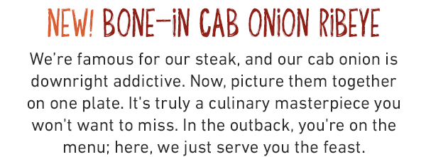 NEW! BONE-IN CAB ONION RIBEYE. We're famous for our steak, and our cab onion is downright addictive. Now, picture them together on one plate. It's truly a culinary masterpiece you won't want to miss. In the outback, you're on the menu; here, we just serve you the feast.