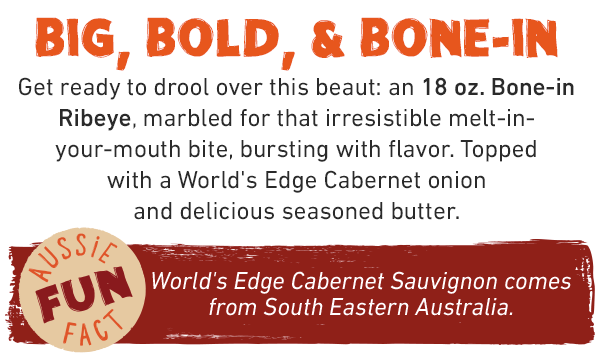 BIG, BOLD, & BONE-IN. Get ready to drool over this beaut: an 18 oz. Bone-in Ribeye, marbled for that irresistible melt-in-your-mouth bite, bursting with flavor. Topped with a World's Edge Cabernet onion and delicious seasoned butter. Aussie Fun Fact: World's Edge Cabernet Sauvignon comes from South Eastern Australia.