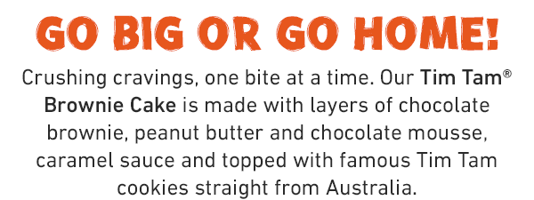 Go big or go home! Crushing cravings, one bite at a time. Our Tim Tam® Brownie Cake is made with layers of chocolate brownie, peanut butter and chocolate mousse, caramel sauce and topped with famous Tim Tam cookies straight from Australia.