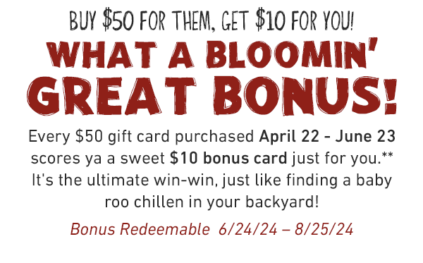 BUY $50 for them, GET $10 for you! What a bloomin'  great bonus! Every $50 gift card purchased April 22 - June 23 scores ya a sweet $10 bonus card just for you.** It's the ultimate win-win, just like finding a baby roo chillen in your backyard! Bonus Redeemable  6/24/24 – 8/25/24