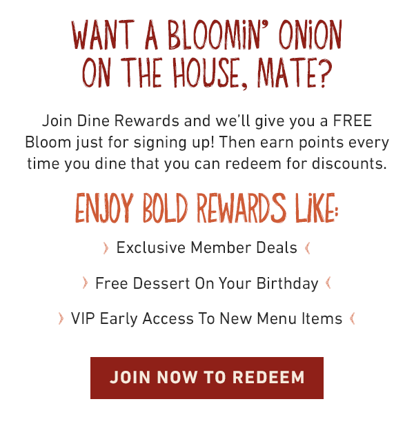 Want a Bloomin' Onion on the house, mate? Join Dine Rewards and we'll give you a FREE Bloom just for signing up! Then earn points every time you dine that you can redeem for discounts. Enjoy bold rewards like: Exclusive Member Deals, Free Dessert On Your Birthday, VIP Early Access To New Menu Items. JOIN NOW TO REDEEM