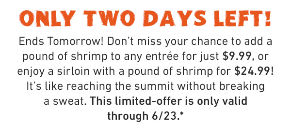 Only TWO Days Left! Ends Tomorrow! Don't miss your chance to add a pound of shrimp to any entrée for just $9.99, or enjoy a sirloin with a pound of shrimp for $24.99! It's like reaching the summit without breaking a sweat. This limited-offer is only valid through 6/23.*