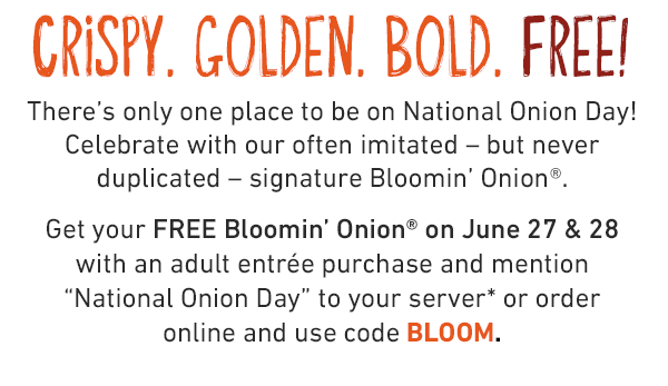 CRISPY. GOLDEN. BOLD. FREE! There's only one place to be on National Onion Day! Celebrate with our often imitated – but never duplicated – signature Bloomin' Onion®.Get your FREE Bloomin' Onion® on June 27 & 28 with an adult entrée purchase and mention 