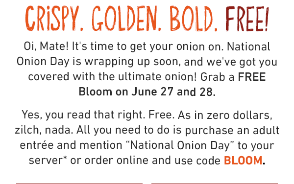 CRISPY. GOLDEN. BOLD. FREE! Oi, Mate! It's time to get your onion on. National Onion DAy is wrapping up soon, and we've got you covered with the ultimate onion! Grab a FREE BLOOM on June 27 and June 28. Yes, you read that right. Free. As in zero dollars, zilch, nada. All you need to do is purchase an adult entree and mention National Onion Day to your server or order online and use code BLOOM.