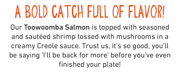 A BOLD CATCH FULL OF FLAVOR! Our Toowoomba Salmon is topped with seasoned and sautéed shrimp tossed with mushrooms in a creamy Creole sauce. Trust us, it's so good, you'll be saying 'I'll be back for more' before you've even finished your plate!