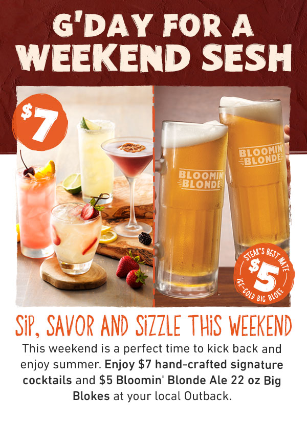 SIP, SAVOR AND SIZZLE THIS Weekend. This weekend is a perfect time to kick back and enjoy summer. Enjoy $7 hand-crafted signature cocktails and $5 Bloomin' Blonde Ale 22 oz Big Blokes at your local Outback.