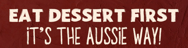 EAT DESSERT FIRST IT'S THE AUSSIE WAY!