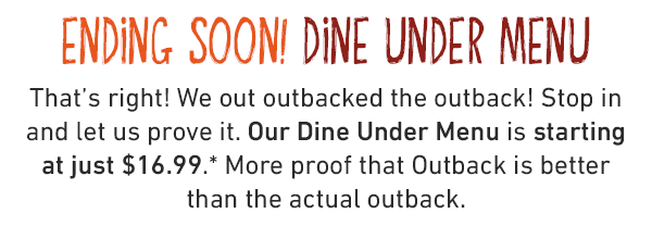 ENDING SOON! DINE UNDER MENU. That's right! We out outbacked the outback! Stop in and let us prove it. Our Dine Under Menu is starting at just $16.99. More proof that Outback is better than the actual outback.