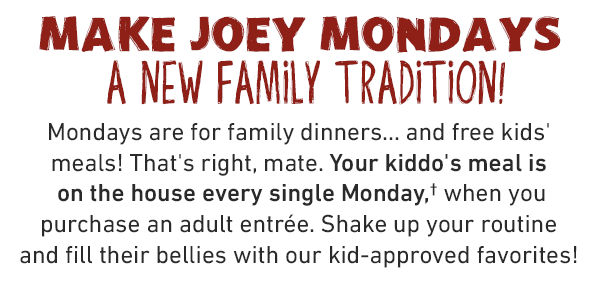 MAKE JOEY MONDAYS A NEW FAMILY TRADITION! Mondays are for family dinners... and free kids' meals! That's right, mate. Your kiddo's meal is on the house every single Monday,* when you purchase an adult entrée. Shake up your routine and fill their bellies with our kid-approved favorites!