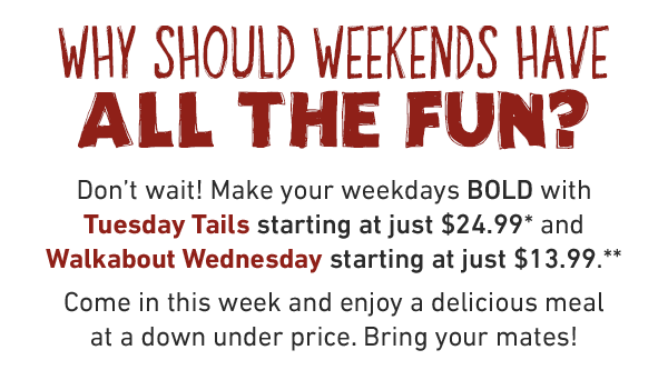 Why should weekends have all the fun? Don't wait! Make your weekdays BOLD with Tuesday Tails starting at just $24.99* and Walkabout Wednesday starting at just $13.99.** Come in this week and enjoy a delicious meal at a down under price. Bring your mates!