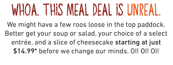 WHOA. THIS MEAL DEAL IS UNREAL. We might have a few roos loose in the top paddock. Better get your soup or salad, your choice of a select entrée, and a slice of cheesecake starting at just $14.99* before we change our minds. OI! OI! OI!