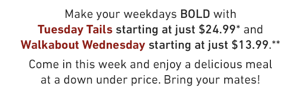 Make your weekdays BOLD with Tuesday Tails starting at just $24.99* and Walkabout Wednesday starting at just $13.99.** Come in this week and enjoy a delicious meal at a down under price. Bring your mates!